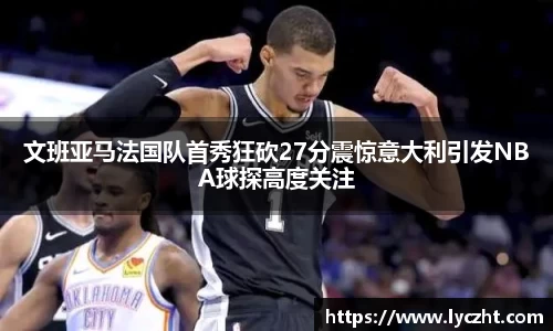 文班亚马法国队首秀狂砍27分震惊意大利引发NBA球探高度关注