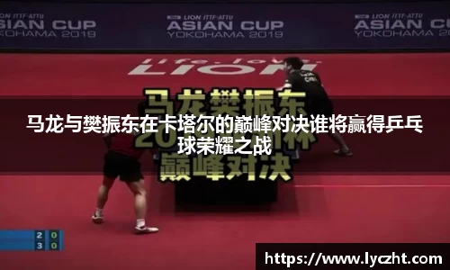 马龙与樊振东在卡塔尔的巅峰对决谁将赢得乒乓球荣耀之战