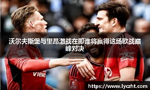 沃尔夫斯堡与里昂激战在即谁将赢得这场欧战巅峰对决