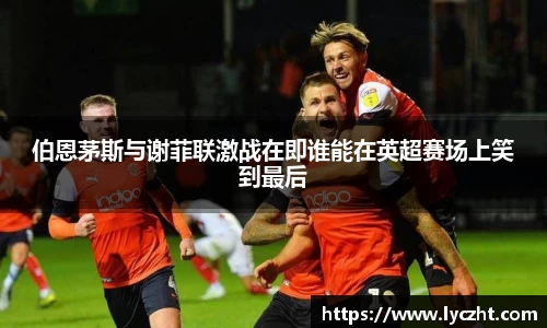 伯恩茅斯与谢菲联激战在即谁能在英超赛场上笑到最后