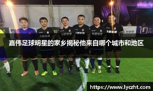 嘉伟足球明星的家乡揭秘他来自哪个城市和地区